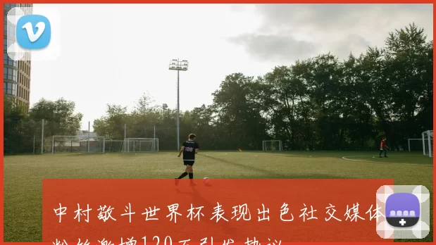 中村敬斗世界杯表现出色社交媒体粉丝激增120万引发热议