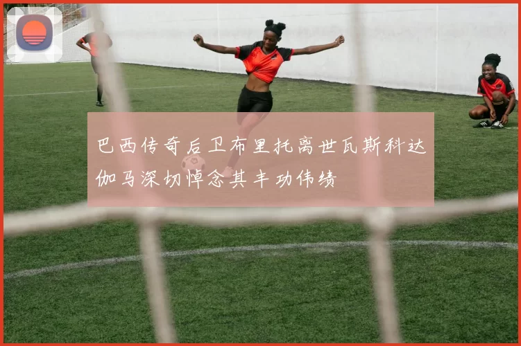 巴西传奇后卫布里托离世瓦斯科达伽马深切悼念其丰功伟绩
