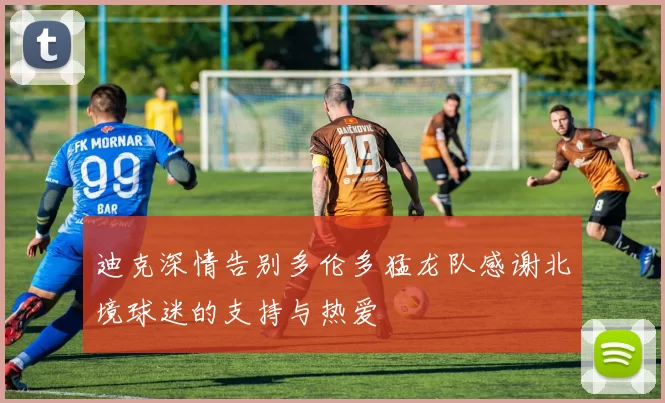迪克深情告别多伦多猛龙队感谢北境球迷的支持与热爱