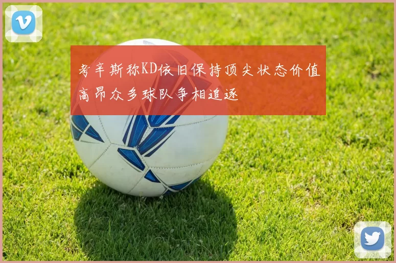考辛斯称KD依旧保持顶尖状态价值高昂众多球队争相追逐