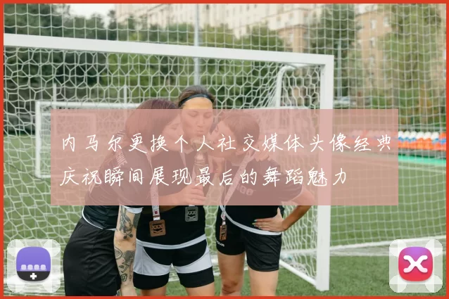 内马尔更换个人社交媒体头像经典庆祝瞬间展现最后的舞蹈魅力