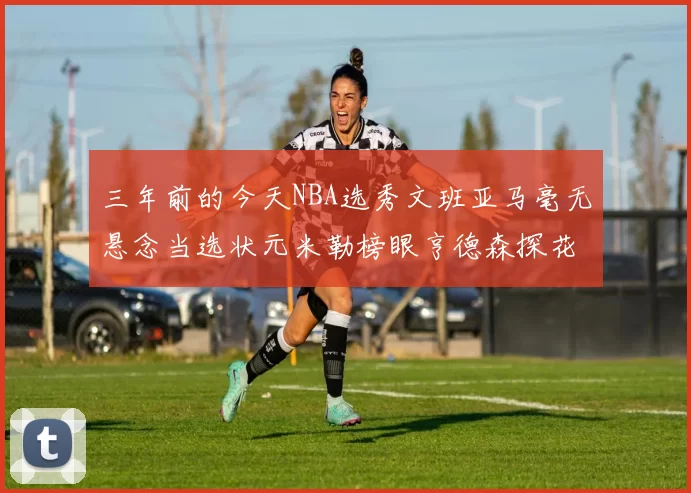 三年前的今天NBA选秀文班亚马毫无悬念当选状元米勒榜眼亨德森探花成就传奇时刻
