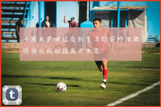 卡塞米罗回忆告别皇马时安帅泪洒现场让我动摇离开决定