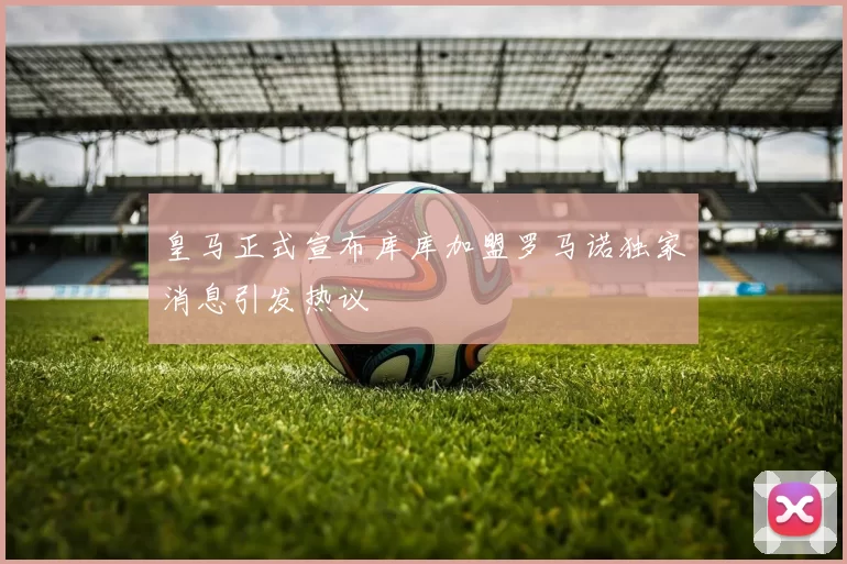 皇马正式宣布库库加盟罗马诺独家消息引发热议