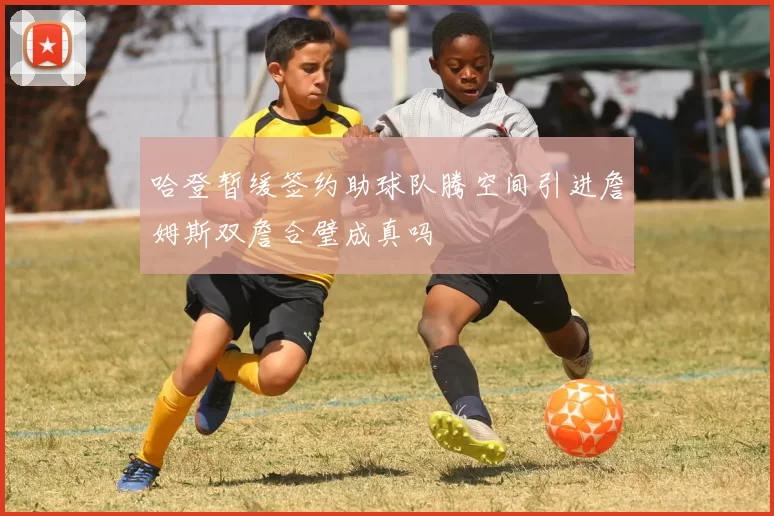 哈登暂缓签约助球队腾空间引进詹姆斯双詹合璧成真吗