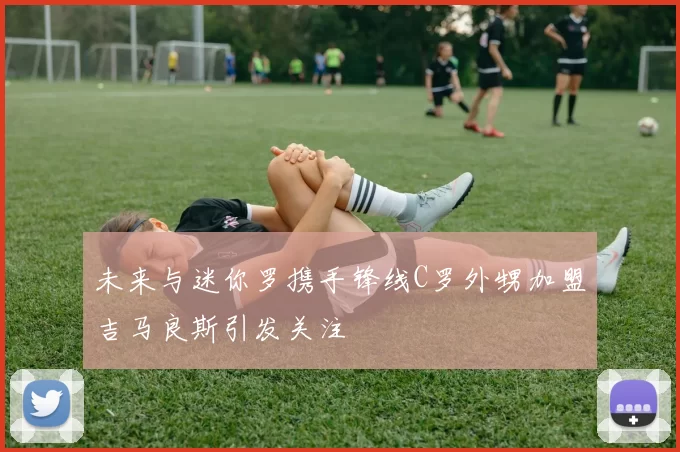 未来与迷你罗携手锋线C罗外甥加盟吉马良斯引发关注