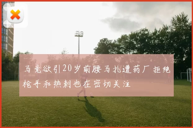 马竞欲引20岁前腰马扎遭药厂拒绝枪手和热刺也在密切关注