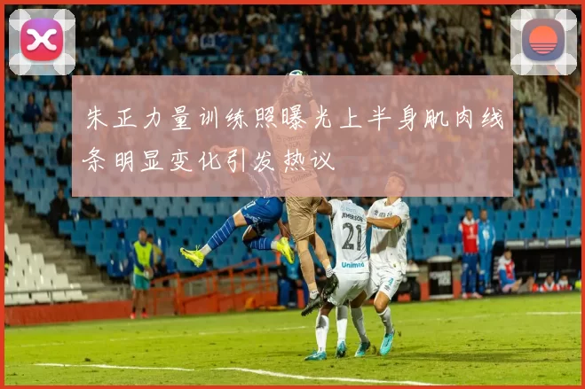 朱正力量训练照曝光上半身肌肉线条明显变化引发热议