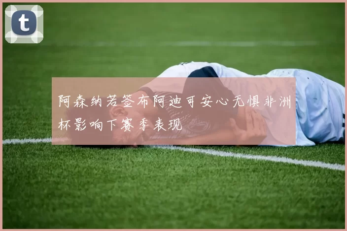 阿森纳若签布阿迪可安心无惧非洲杯影响下赛季表现
