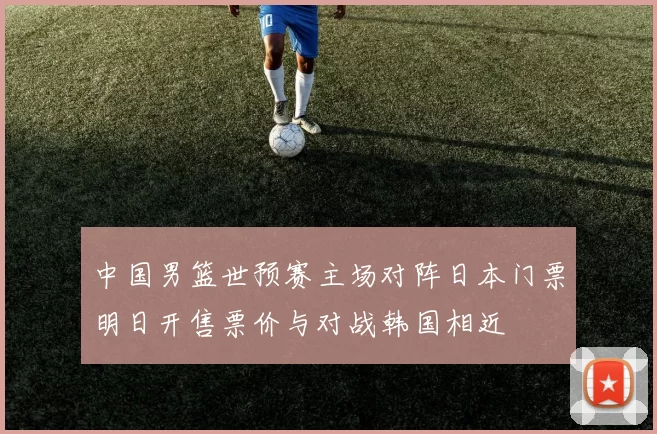 中国男篮世预赛主场对阵日本门票明日开售票价与对战韩国相近