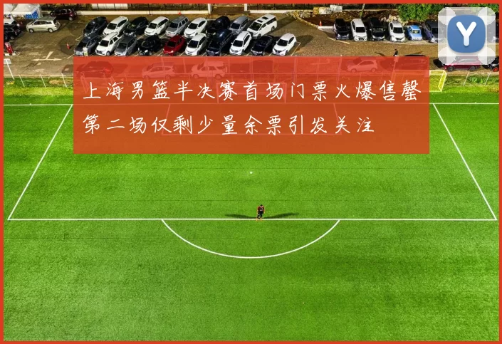 上海男篮半决赛首场门票火爆售罄第二场仅剩少量余票引发关注