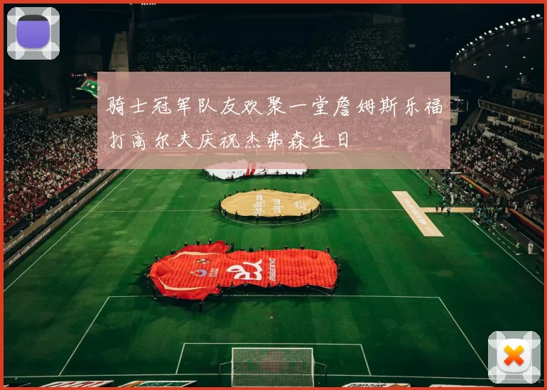 骑士冠军队友欢聚一堂詹姆斯乐福打高尔夫庆祝杰弗森生日