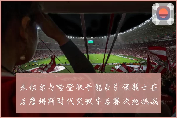 米切尔与哈登联手能否引领骑士在后詹姆斯时代突破季后赛次轮挑战