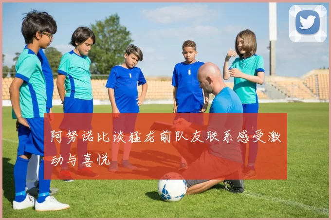 阿努诺比谈猛龙前队友联系感受激动与喜悦