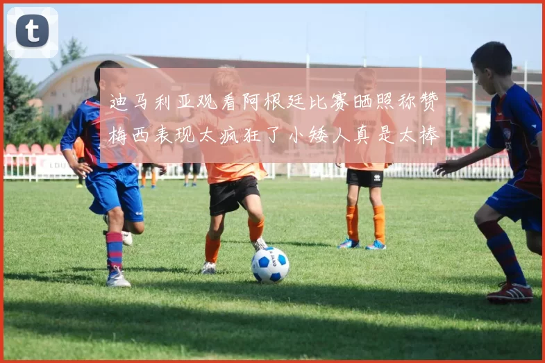 迪马利亚观看阿根廷比赛晒照称赞梅西表现太疯狂了小矮人真是太棒了
