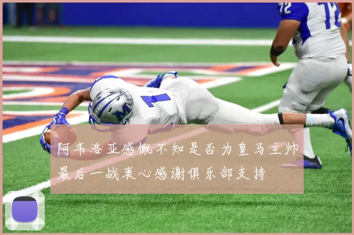 阿韦洛亚感慨不知是否为皇马主帅最后一战衷心感谢俱乐部支持